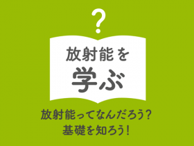 放射能を学ぶ 放射能ってなんだろう？ 基礎を知ろう！